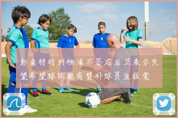 彭南特对利物浦不签右后卫表示失望希望球队能有替补球员坐板凳