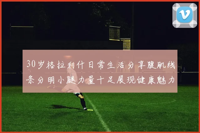 30岁格拉利什日常生活分享腹肌线条分明小腿力量十足展现健康魅力