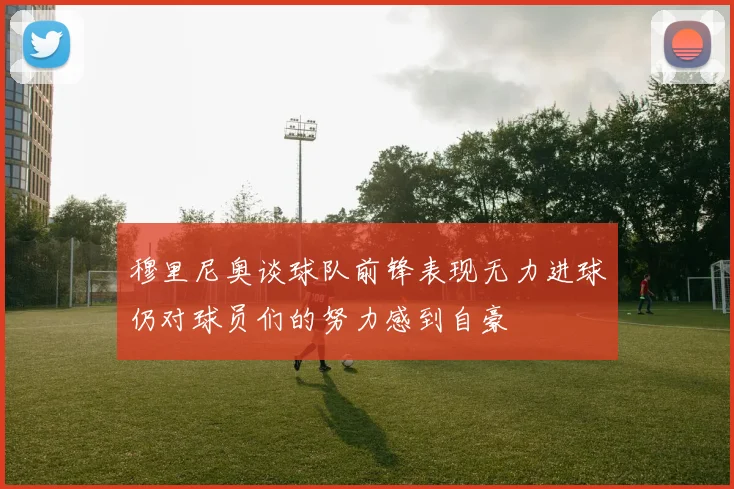 穆里尼奥谈球队前锋表现无力进球仍对球员们的努力感到自豪