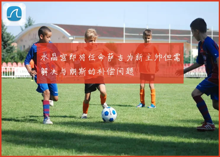 水晶宫即将任命萨吉为新主帅但需解决与朗斯的补偿问题