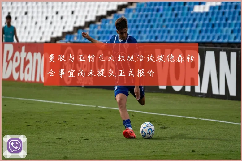 曼联与亚特兰大积极洽谈埃德森转会事宜尚未提交正式报价