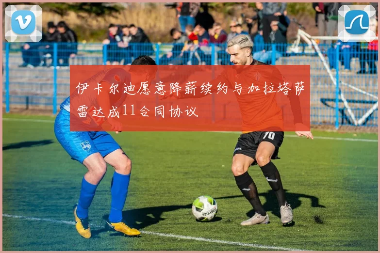伊卡尔迪愿意降薪续约与加拉塔萨雷达成11合同协议