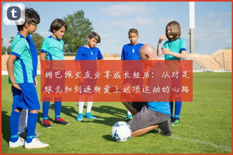 姆巴佩女友分享成长经历：从对足球无知到逐渐爱上这项运动的心路历程