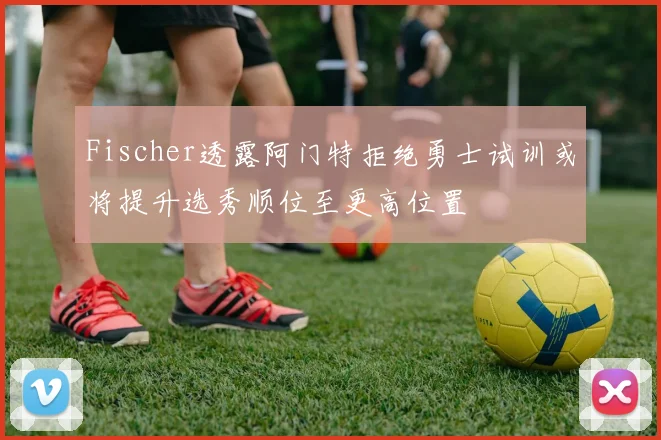 Fischer透露阿门特拒绝勇士试训或将提升选秀顺位至更高位置