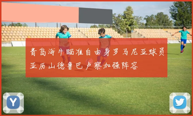 青岛海牛瞄准自由身罗马尼亚球员亚历山德鲁巴卢察加强阵容