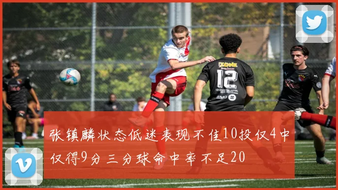 张镇麟状态低迷表现不佳10投仅4中仅得9分三分球命中率不足20