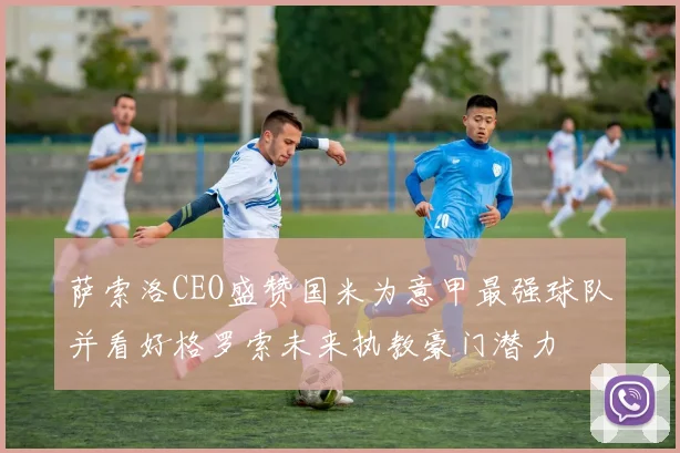 萨索洛CEO盛赞国米为意甲最强球队并看好格罗索未来执教豪门潜力