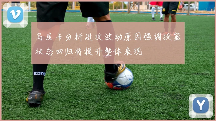 乌度卡分析进攻波动原因强调投篮状态回归将提升整体表现