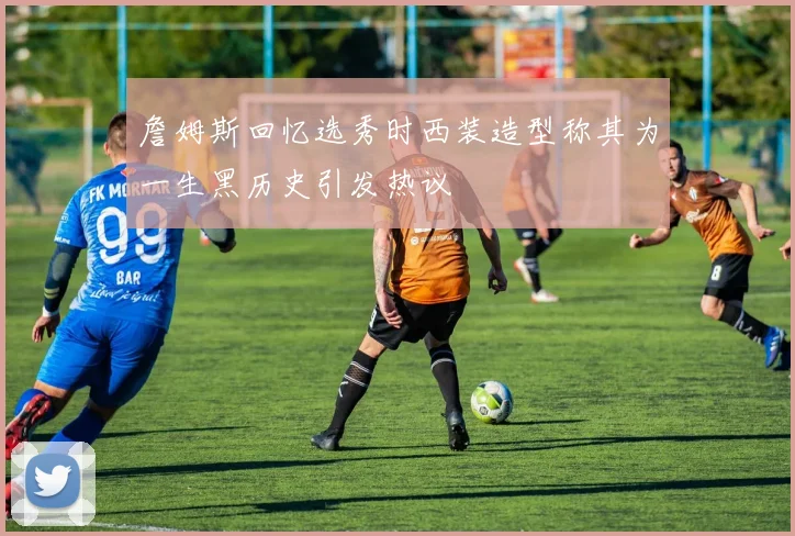 詹姆斯回忆选秀时西装造型称其为一生黑历史引发热议