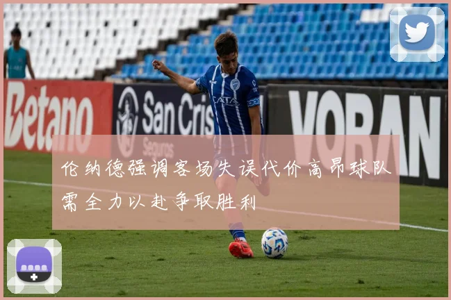 伦纳德强调客场失误代价高昂球队需全力以赴争取胜利
