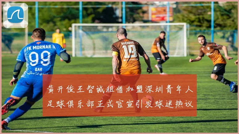 黄开俊王智诚租借加盟深圳青年人足球俱乐部正式官宣引发球迷热议