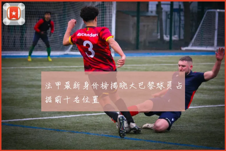 法甲最新身价榜揭晓大巴黎球员占据前十名位置