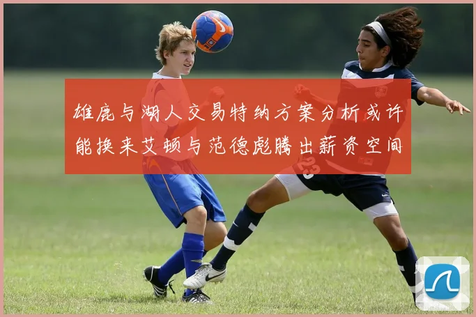 雄鹿与湖人交易特纳方案分析或许能换来艾顿与范德彪腾出薪资空间