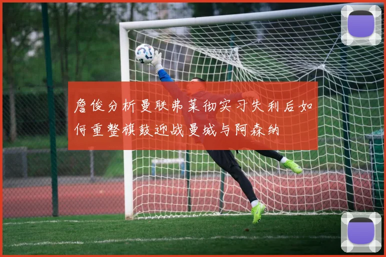 詹俊分析曼联弗莱彻实习失利后如何重整旗鼓迎战曼城与阿森纳