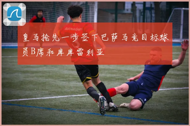 皇马抢先一步签下巴萨马竞目标球员B席和库库雷利亚