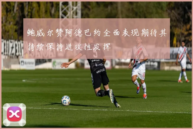 鲍威尔赞阿德巴约全面表现期待其持续保持进攻性发挥