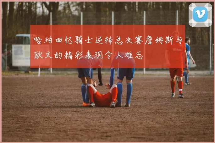 哈珀回忆骑士逆转总决赛詹姆斯与欧文的精彩表现令人难忘