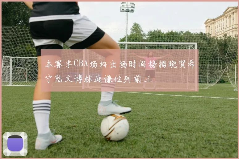 本赛季CBA场均出场时间榜揭晓贺希宁陆文博林庭谦位列前三