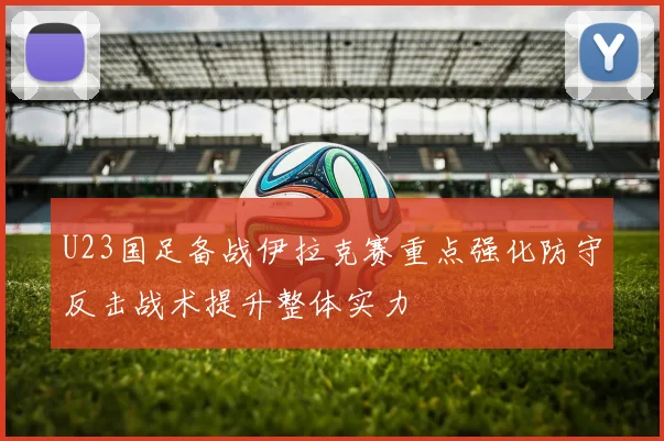 U23国足备战伊拉克赛重点强化防守反击战术提升整体实力