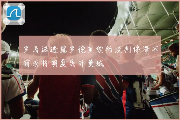 罗马诺透露罗德里续约谈判停滞不前或将明夏离开曼城