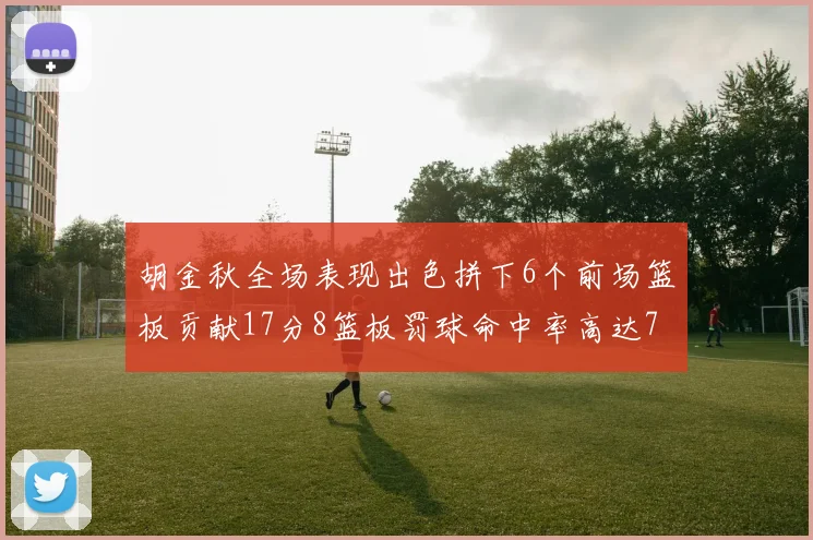 胡金秋全场表现出色拼下6个前场篮板贡献17分8篮板罚球命中率高达75