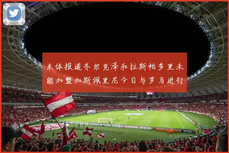 米体报道齐尔克泽和拉斯帕多里未能加盟加斯佩里尼今日与罗马进行会谈