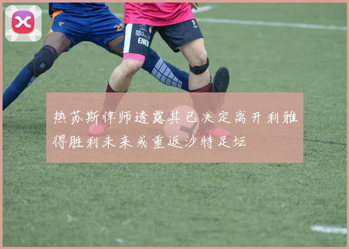 热苏斯律师透露其已决定离开利雅得胜利未来或重返沙特足坛