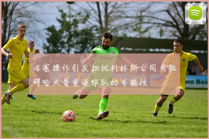 活塞操作引发担忧科林斯合同或阻碍哈大哥重返球队的可能性