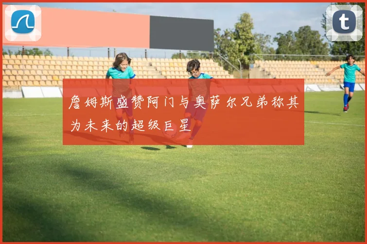 詹姆斯盛赞阿门与奥萨尔兄弟称其为未来的超级巨星